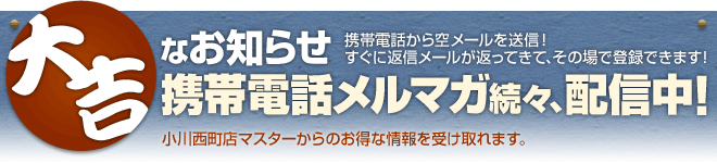 携帯電話メルマガ続々、配信中!携帯電話から空メールを送信!すぐに返信が返ってきて、その場で登録できます!小川西町店マスターからのお得な情報を受け取れます。